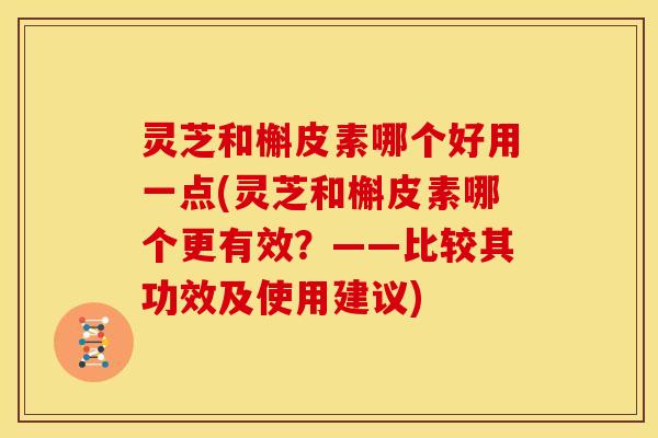 灵芝和槲皮素哪个好用一点(灵芝和槲皮素哪个更有效?——比较其功效及使用建议)