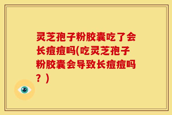 灵芝孢子粉胶囊吃了会长痘痘吗(吃灵芝孢子粉胶囊会导致长痘痘吗?)