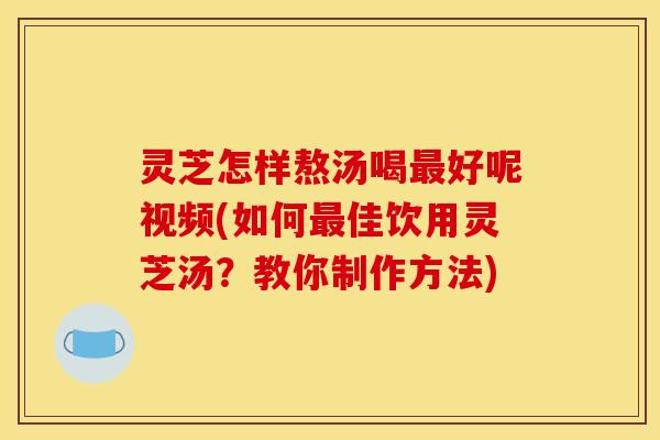 灵芝怎样熬汤喝最好呢视频(如何最佳饮用灵芝汤?教你制作方法)
