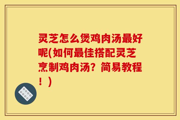 灵芝怎么煲鸡肉汤最好呢(如何最佳搭配灵芝烹制鸡肉汤？简易教程！)