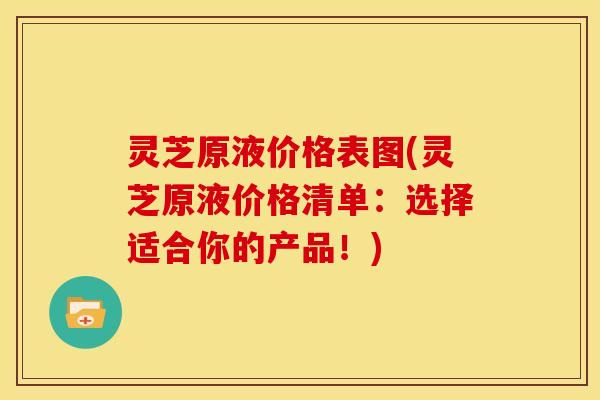 灵芝原液价格表图(灵芝原液价格清单:选择适合你的产品!)