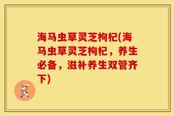 海马虫草灵芝枸杞(海马虫草灵芝枸杞，养生必备，滋补养生双管齐下)