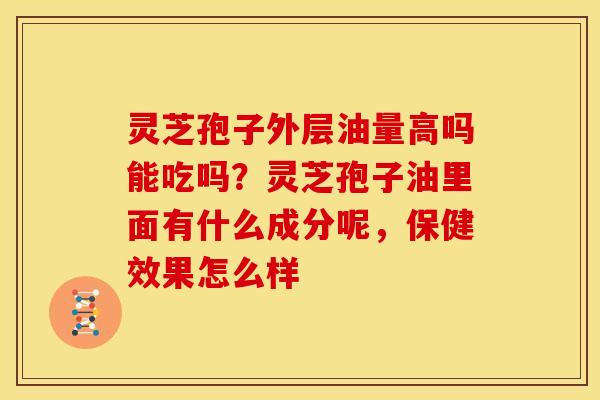 灵芝孢子外层油量高吗能吃吗？灵芝孢子油里面有什么成分呢，保健效果怎么样