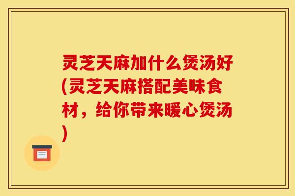 灵芝天麻加什么煲汤好(灵芝天麻搭配美味食材,给你带来暖心煲汤)