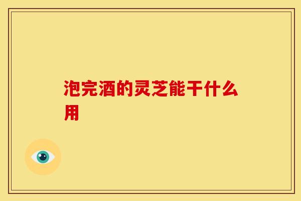 泡完酒的灵芝能干什么用