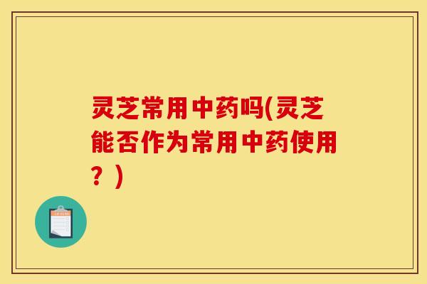 灵芝常用中药吗(灵芝能否作为常用中药使用?)