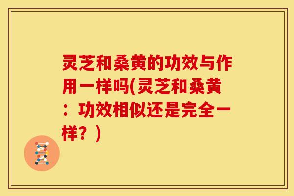 灵芝和桑黄的功效与作用一样吗(灵芝和桑黄:功效相似还是完全一样?)