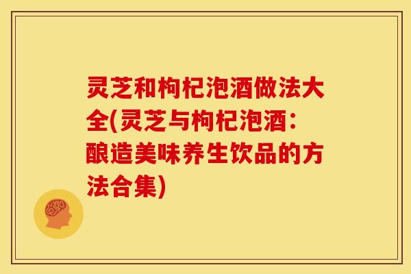 灵芝和枸杞泡酒做法大全(灵芝与枸杞泡酒：酿造美味养生饮品的方法合集)
