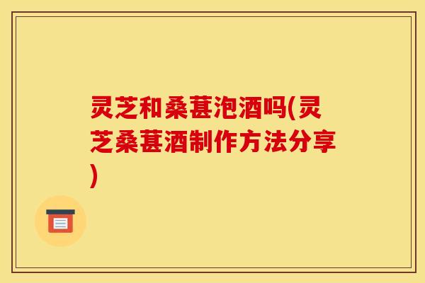 灵芝和桑葚泡酒吗(灵芝桑葚酒制作方法分享)