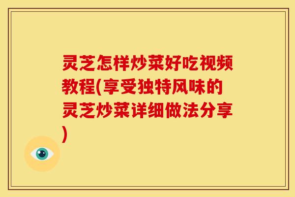 灵芝怎样炒菜好吃视频教程(享受独特风味的灵芝炒菜详细做法分享)