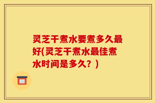灵芝干煮水要煮多久最好(灵芝干煮水最佳煮水时间是多久？)