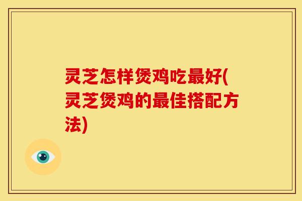 灵芝怎样煲鸡吃最好(灵芝煲鸡的最佳搭配方法)
