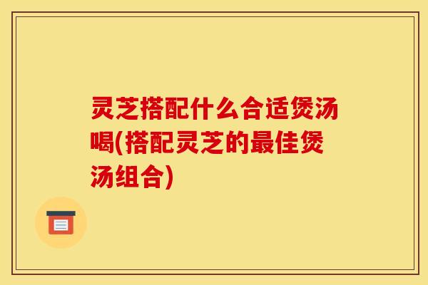 灵芝搭配什么合适煲汤喝(搭配灵芝的最佳煲汤组合)
