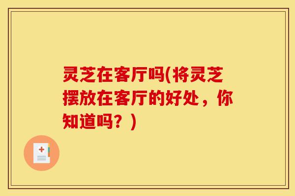 灵芝在客厅吗(将灵芝摆放在客厅的好处，你知道吗？)
