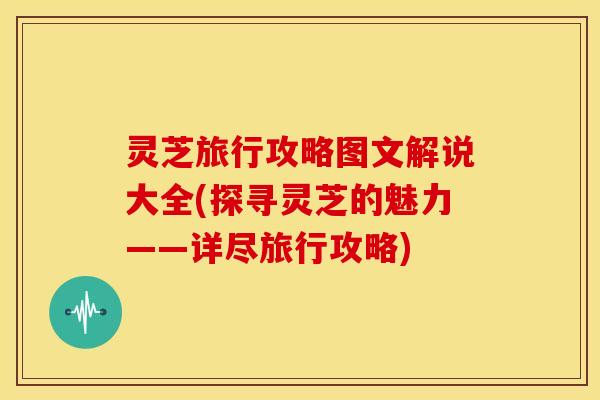 灵芝旅行攻略图文解说大全(探寻灵芝的魅力——详尽旅行攻略)