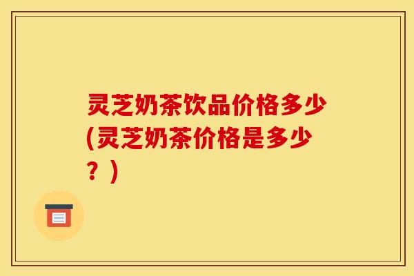灵芝奶茶饮品价格多少(灵芝奶茶价格是多少？)
