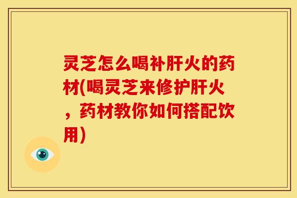 灵芝怎么喝补肝火的药材(喝灵芝来修护肝火,药材教你如何搭配饮用)