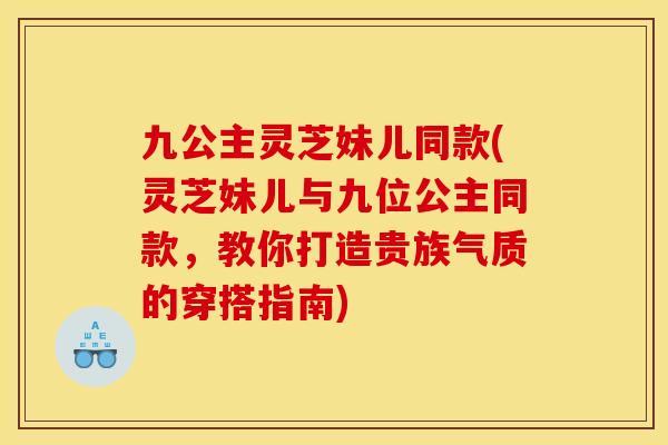 九公主灵芝妹儿同款(灵芝妹儿与九位公主同款,教你打造贵族气质的穿搭指南)