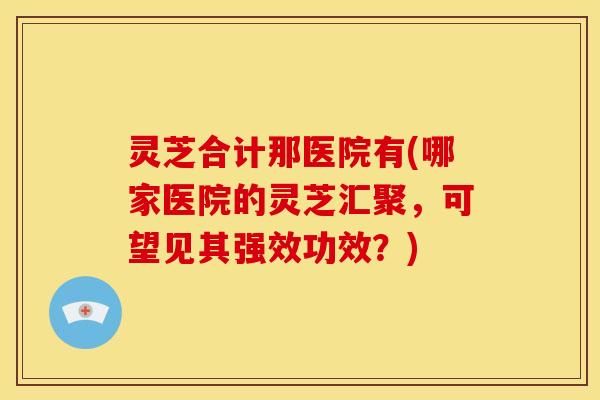 灵芝合计那医院有(哪家医院的灵芝汇聚,可望见其强效功效?)
