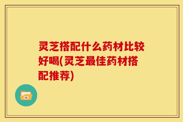 灵芝搭配什么药材比较好喝(灵芝最佳药材搭配推荐)