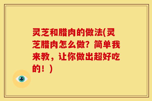 灵芝和腊肉的做法(灵芝腊肉怎么做？简单我来教，让你做出超好吃的！)