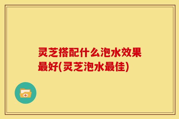 灵芝搭配什么泡水效果最好(灵芝泡水最佳)