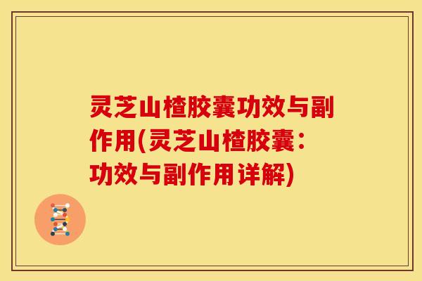 灵芝山楂胶囊功效与副作用(灵芝山楂胶囊：功效与副作用详解)