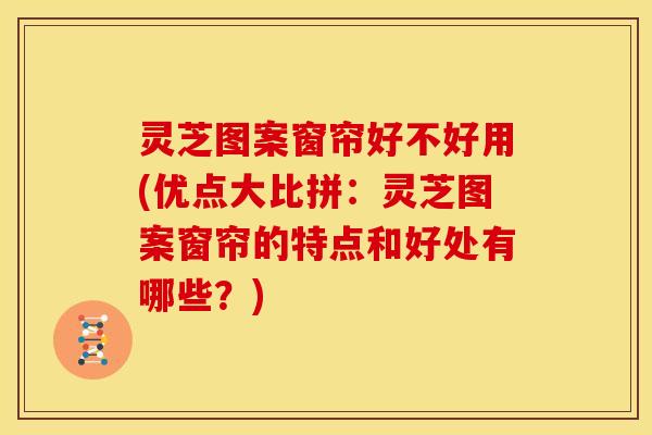 灵芝图案窗帘好不好用(优点大比拼:灵芝图案窗帘的特点和好处有哪些?)