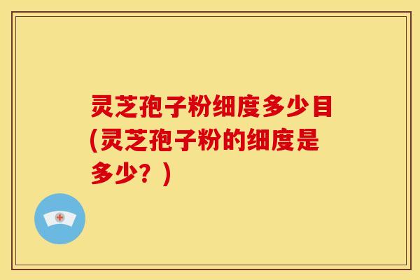 灵芝孢子粉细度多少目(灵芝孢子粉的细度是多少?)