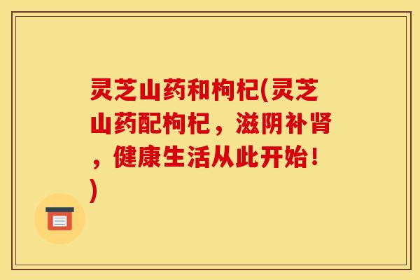 灵芝山药和枸杞(灵芝山药配枸杞,滋阴补肾,健康生活从此开始!)