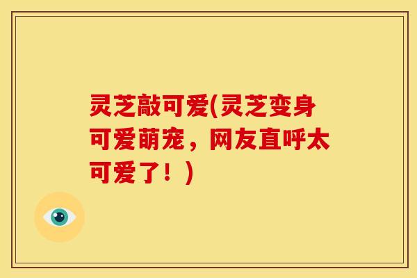 灵芝敲可爱(灵芝变身可爱萌宠,网友直呼太可爱了!)