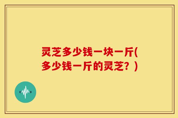 灵芝多少钱一块一斤(多少钱一斤的灵芝?)