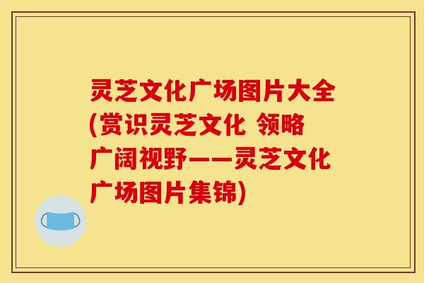 灵芝文化广场图片大全(赏识灵芝文化 领略广阔视野——灵芝文化广场图片集锦)