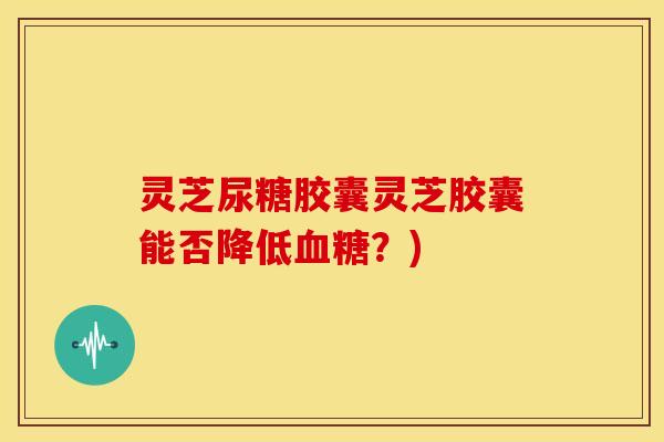 灵芝尿糖胶囊灵芝胶囊能否降低血糖?)