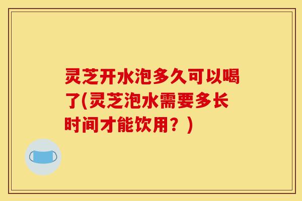 灵芝开水泡多久可以喝了(灵芝泡水需要多长时间才能饮用？)