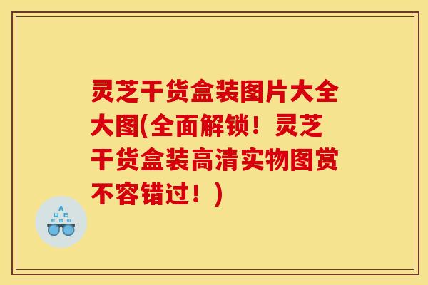 灵芝干货盒装图片大全大图(全面解锁!灵芝干货盒装高清实物图赏不容错过!)