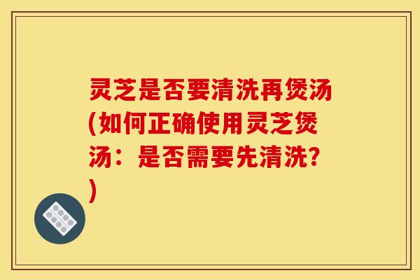 灵芝是否要清洗再煲汤(如何正确使用灵芝煲汤:是否需要先清洗?)