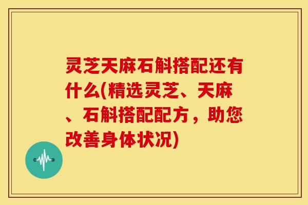 灵芝天麻石斛搭配还有什么(精选灵芝、天麻、石斛搭配配方，助您改善身体状况)