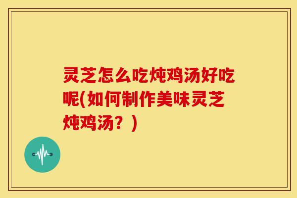 灵芝怎么吃炖鸡汤好吃呢(如何制作美味灵芝炖鸡汤？)