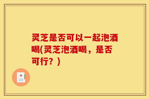 灵芝是否可以一起泡酒喝(灵芝泡酒喝，是否可行？)