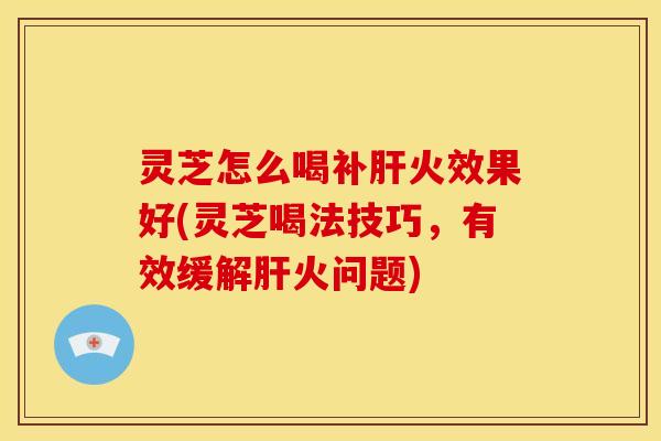 灵芝怎么喝补肝火效果好(灵芝喝法技巧，有效缓解肝火问题)