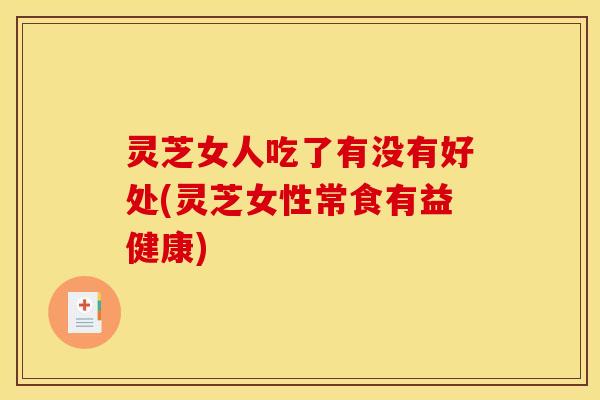 灵芝女人吃了有没有好处(灵芝女性常食有益健康)