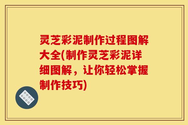 灵芝彩泥制作过程图解大全(制作灵芝彩泥详细图解,让你轻松掌握制作技巧)