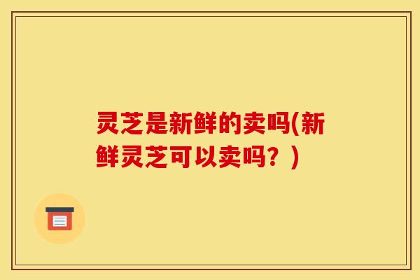 灵芝是新鲜的卖吗(新鲜灵芝可以卖吗?)