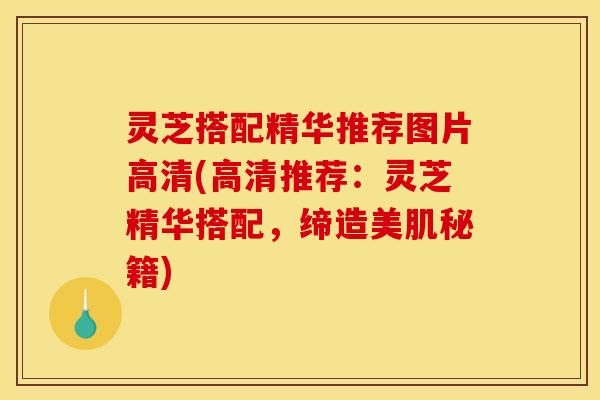 灵芝搭配精华推荐图片高清(高清推荐:灵芝精华搭配,缔造美肌秘籍)