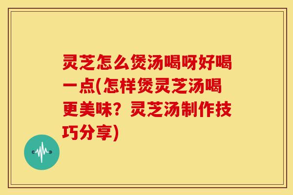 灵芝怎么煲汤喝呀好喝一点(怎样煲灵芝汤喝更美味？灵芝汤制作技巧分享)