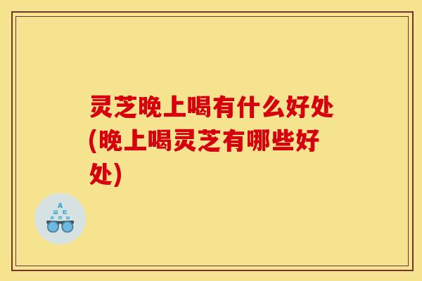 灵芝晚上喝有什么好处(晚上喝灵芝有哪些好处)