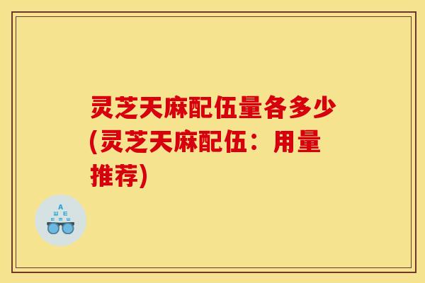 灵芝天麻配伍量各多少(灵芝天麻配伍：用量推荐)