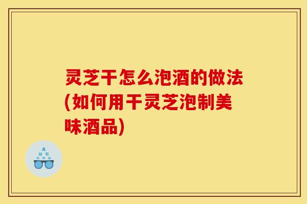 灵芝干怎么泡酒的做法(如何用干灵芝泡制美味酒品)