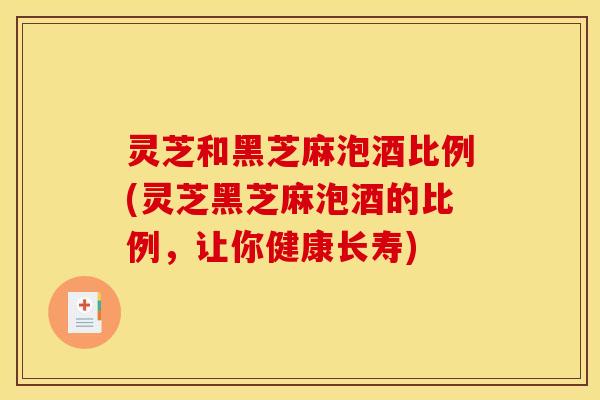 灵芝和黑芝麻泡酒比例(灵芝黑芝麻泡酒的比例,让你健康长寿)